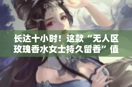 长达十小时！这款“无人区玫瑰香水女士持久留香”值得你拥有