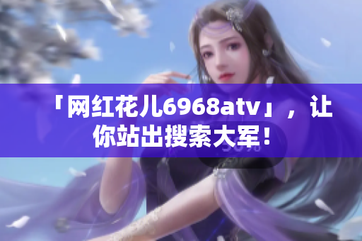 「网红花儿6968atv」，让你站出搜索大军！