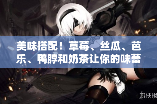 美味搭配！草莓、丝瓜、芭乐、鸭脖和奶茶让你的味蕾在燃烧！