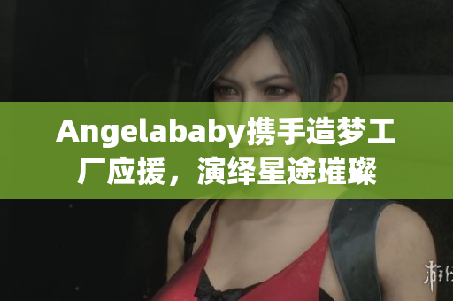 Angelababy携手造梦工厂应援，演绎星途璀璨