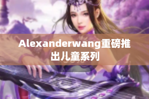 Alexanderwang重磅推出儿童系列