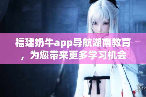 福建奶牛app导航湖南教育，为您带来更多学习机会