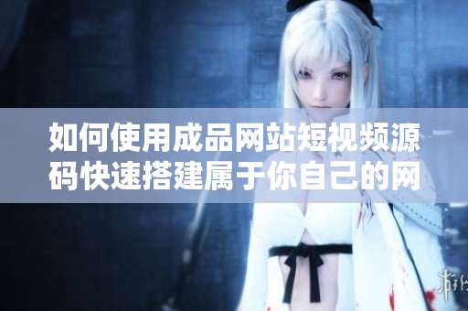 如何使用成品网站短视频源码快速搭建属于你自己的网站