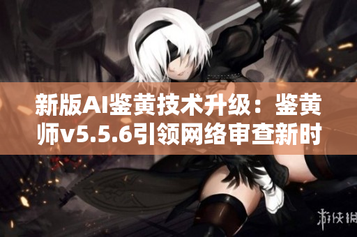 新版AI鉴黄技术升级：鉴黄师v5.5.6引领网络审查新时代