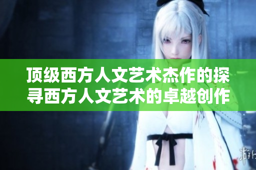 顶级西方人文艺术杰作的探寻西方人文艺术的卓越创作