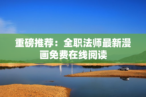 重磅推荐：全职法师最新漫画免费在线阅读
