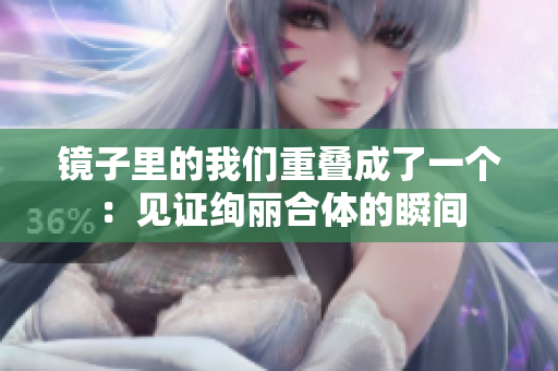 镜子里的我们重叠成了一个：见证绚丽合体的瞬间