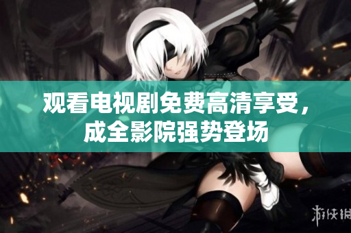 观看电视剧免费高清享受，成全影院强势登场