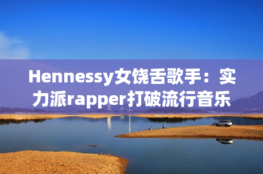 Hennessy女饶舌歌手：实力派rapper打破流行音乐界限