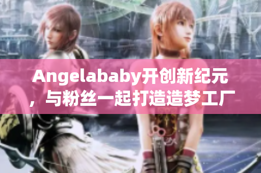 Angelababy开创新纪元，与粉丝一起打造造梦工厂！