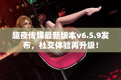 趣夜传媒最新版本v6.5.9发布，社交体验再升级！