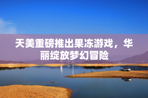 天美重磅推出果冻游戏，华丽绽放梦幻冒险