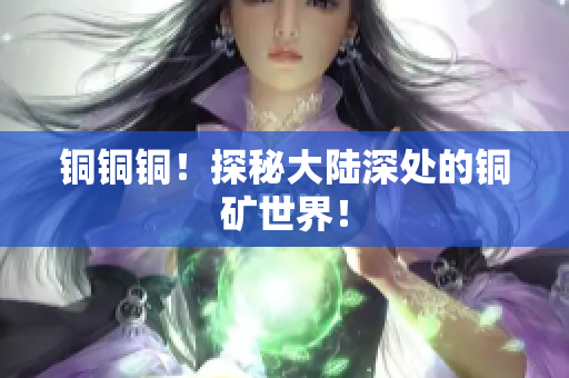 铜铜铜！探秘大陆深处的铜矿世界！
