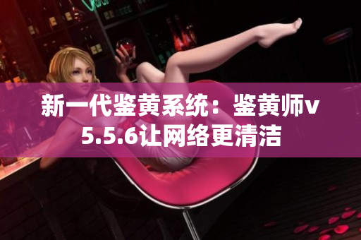 新一代鉴黄系统：鉴黄师v5.5.6让网络更清洁