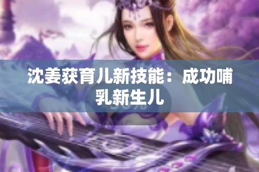 沈姜获育儿新技能：成功哺乳新生儿