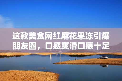 这款美食网红麻花果冻引爆朋友圈，口感爽滑口感十足