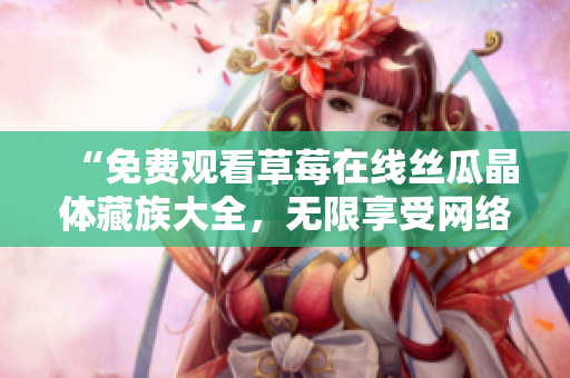 “免费观看草莓在线丝瓜晶体藏族大全，无限享受网络视听盛宴”