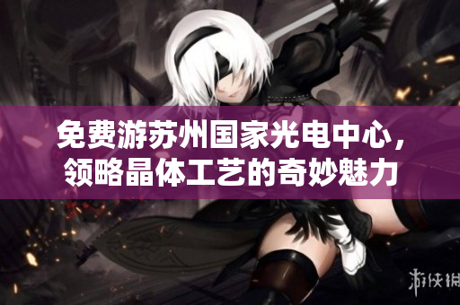 免费游苏州国家光电中心，领略晶体工艺的奇妙魅力