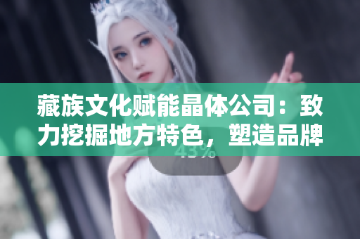 藏族文化赋能晶体公司：致力挖掘地方特色，塑造品牌形象