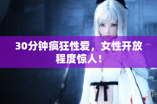 30分钟疯狂性爱，女性开放程度惊人！