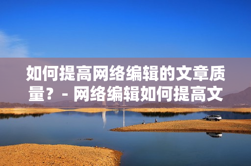 如何提高网络编辑的文章质量？- 网络编辑如何提高文章质量技巧