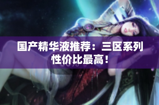 国产精华液推荐：三区系列性价比最高！
