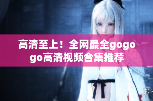 高清至上！全网最全gogogo高清视频合集推荐