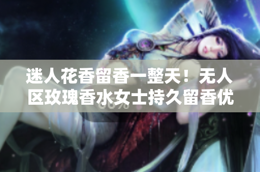 迷人花香留香一整天！无人区玫瑰香水女士持久留香优选