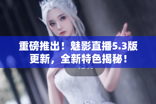 重磅推出！魅影直播5.3版更新，全新特色揭秘！
