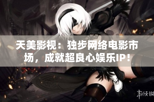 天美影视：独步网络电影市场，成就超良心娱乐IP！