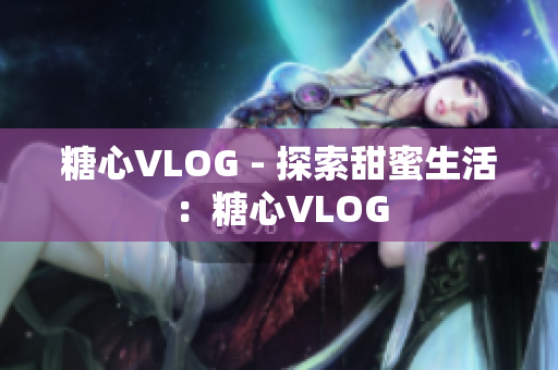 糖心VLOG - 探索甜蜜生活：糖心VLOG