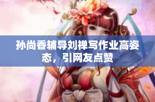 孙尚香辅导刘禅写作业高姿态，引网友点赞