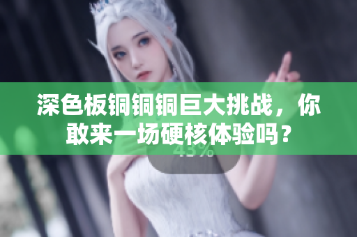 深色板铜铜铜巨大挑战，你敢来一场硬核体验吗？