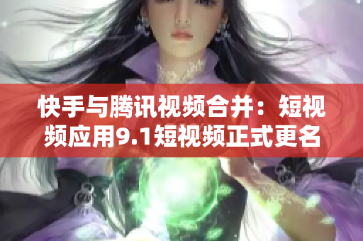 快手与腾讯视频合并：短视频应用9.1短视频正式更名为什么？