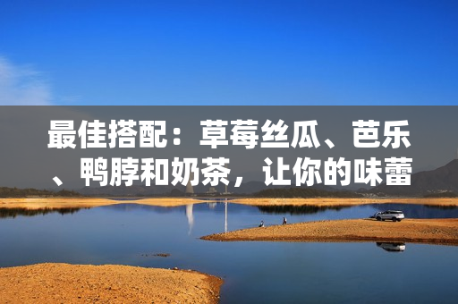最佳搭配：草莓丝瓜、芭乐、鸭脖和奶茶，让你的味蕾沸腾！