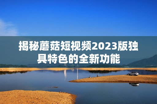 揭秘蘑菇短视频2023版独具特色的全新功能