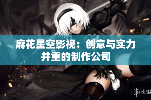 麻花星空影视：创意与实力并重的制作公司