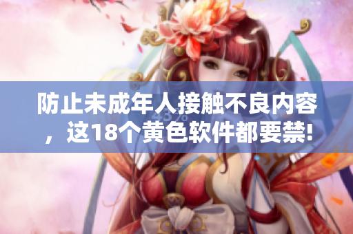 防止未成年人接触不良内容，这18个黄色软件都要禁!