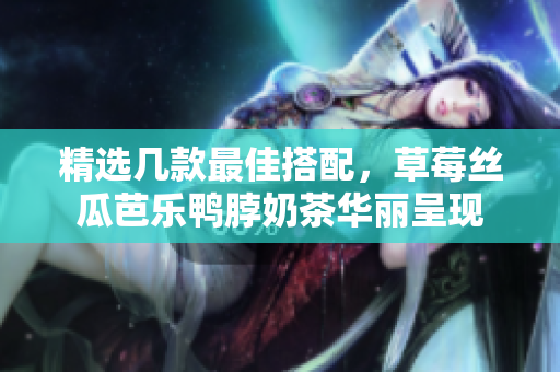 精选几款最佳搭配，草莓丝瓜芭乐鸭脖奶茶华丽呈现