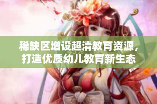 稀缺区增设超清教育资源，打造优质幼儿教育新生态