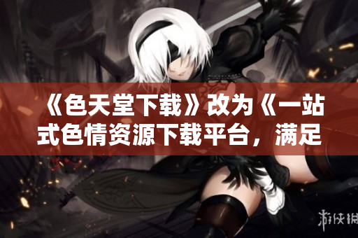 《色天堂下载》改为《一站式色情资源下载平台，满足你所有幻想》