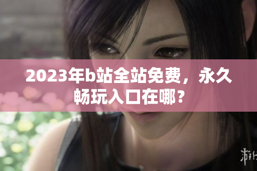 2023年b站全站免费，永久畅玩入口在哪？