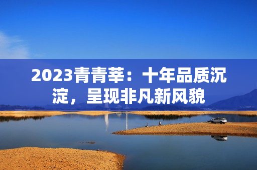 2023青青莘：十年品质沉淀，呈现非凡新风貌