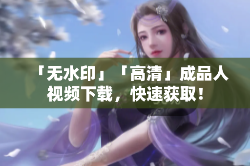 「无水印」「高清」成品人视频下载，快速获取！