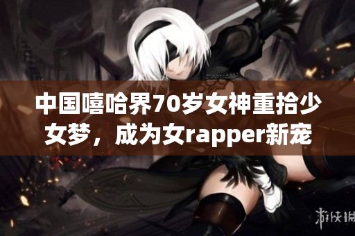 中国嘻哈界70岁女神重拾少女梦，成为女rapper新宠