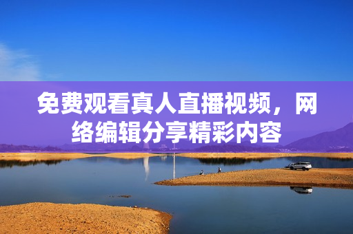免费观看真人直播视频，网络编辑分享精彩内容
