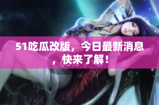 51吃瓜改版，今日最新消息，快来了解！