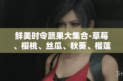 鲜美时令蔬果大集合-草莓、樱桃、丝瓜、秋葵、榴莲、黄瓜一网打尽！