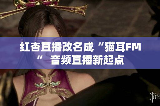 红杏直播改名成“猫耳FM” 音频直播新起点