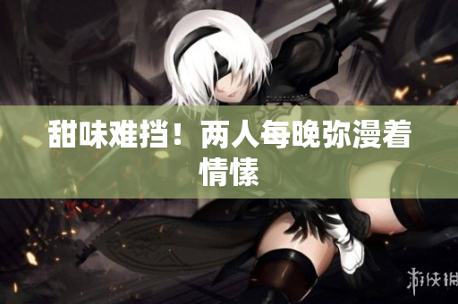 甜味难挡！两人每晚弥漫着情愫